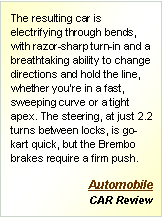 Text Box: The resulting car is electrifying through bends, with razor-sharp turn-in and a breathtaking ability to change directions and hold the line, whether you're in a fast, sweeping curve or a tight apex. The steering, at just 2.2 turns between locks, is go-kart quick, but the Brembo brakes require a firm push. Automobile
CAR Review
